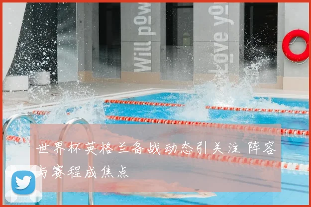 世界杯英格兰备战动态引关注 阵容与赛程成焦点
