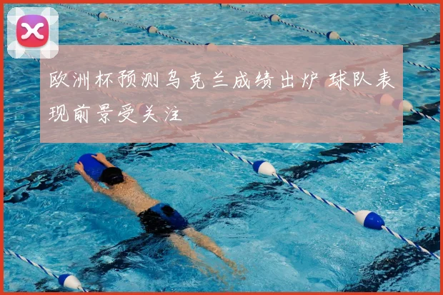 欧洲杯预测乌克兰成绩出炉 球队表现前景受关注