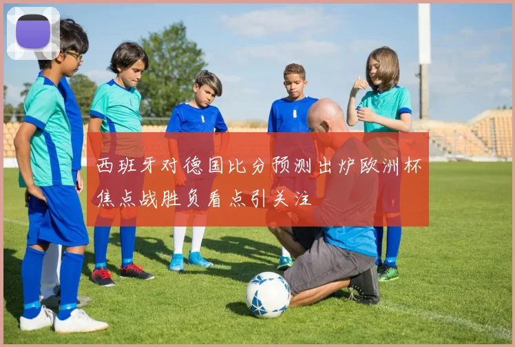 西班牙对德国比分预测出炉欧洲杯焦点战胜负看点引关注