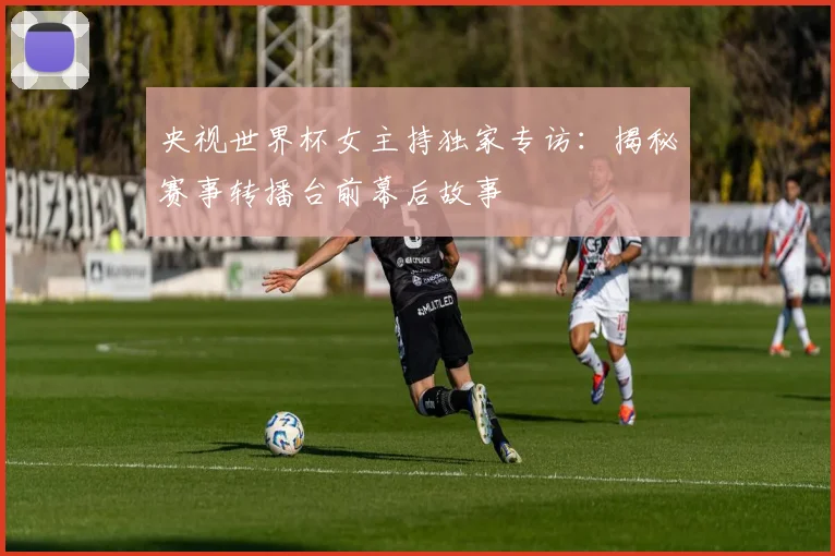 央视世界杯女主持独家专访:揭秘赛事转播台前幕后故事