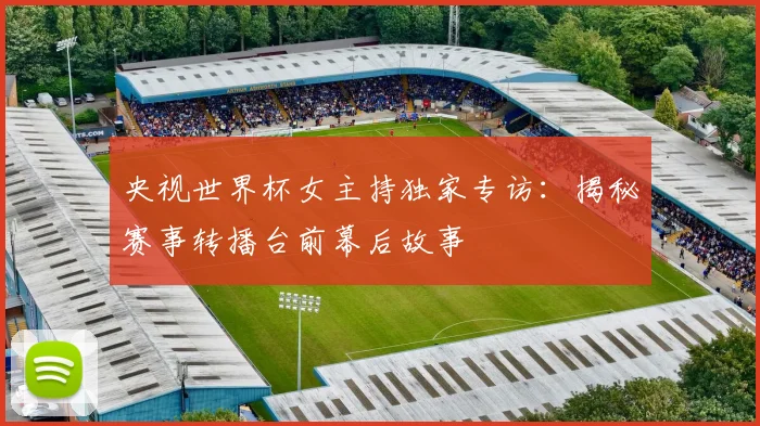 央视世界杯女主持独家专访:揭秘赛事转播台前幕后故事