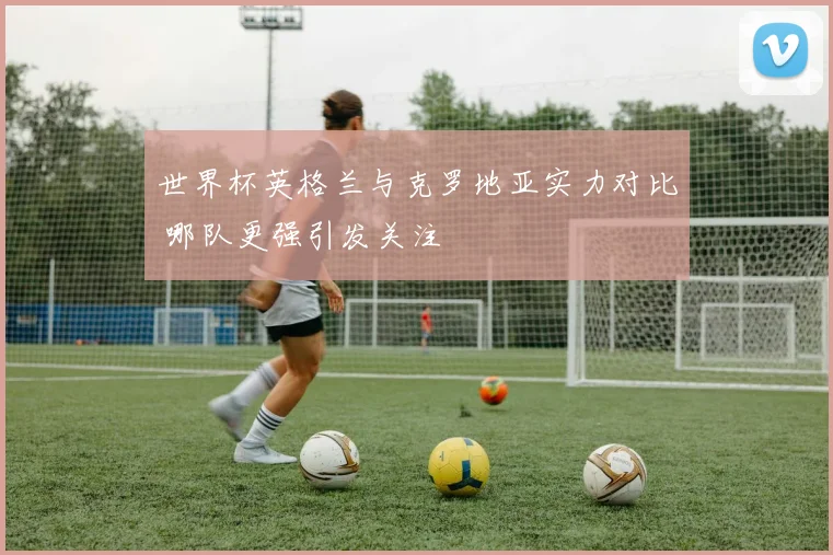 世界杯英格兰与克罗地亚实力对比 哪队更强引发关注