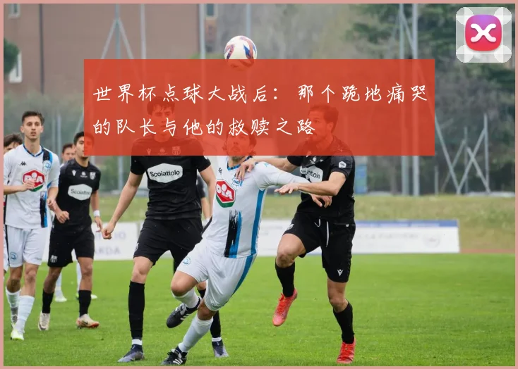 世界杯点球大战后：那个跪地痛哭的队长与他的救赎之路