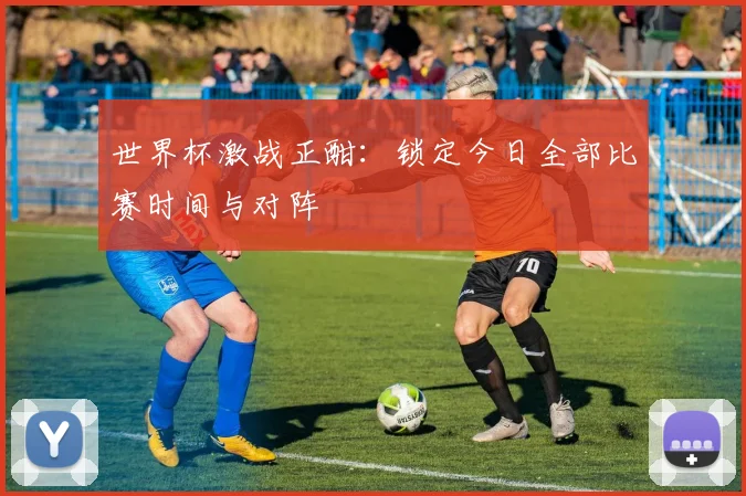 世界杯激战正酣：锁定今日全部比赛时间与对阵