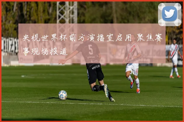 央视世界杯前方演播室启用 聚焦赛事现场报道