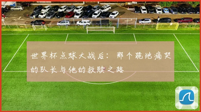 世界杯点球大战后:那个跪地痛哭的队长与他的救赎之路