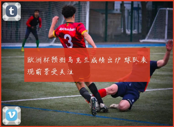 欧洲杯预测乌克兰成绩出炉 球队表现前景受关注