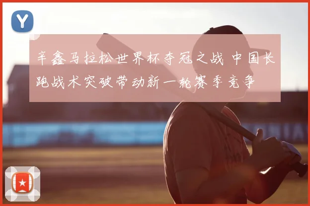 辛鑫马拉松世界杯夺冠之战 中国长跑战术突破带动新一轮赛季竞争