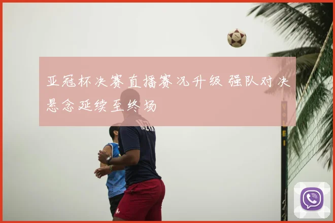 亚冠杯决赛直播赛况升级 强队对决悬念延续至终场