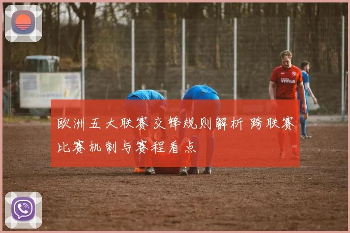 欧洲五大联赛交锋规则解析 跨联赛比赛机制与赛程看点