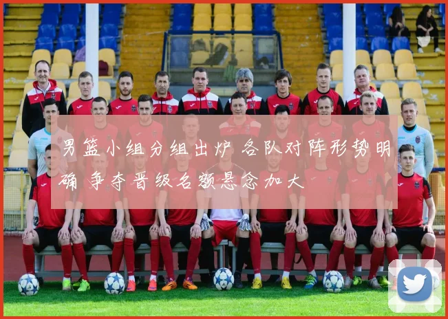 男篮小组分组出炉 各队对阵形势明确 争夺晋级名额悬念加大