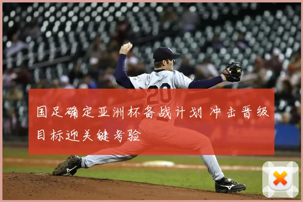 国足确定亚洲杯备战计划 冲击晋级目标迎关键考验