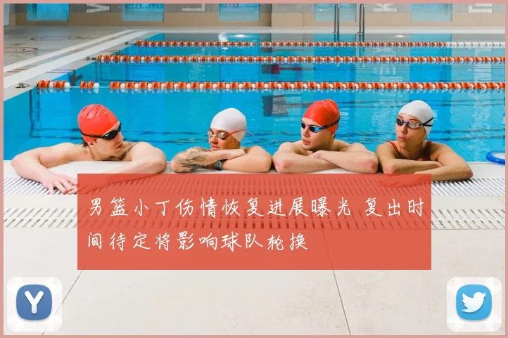 男篮小丁伤情恢复进展曝光 复出时间待定将影响球队轮换