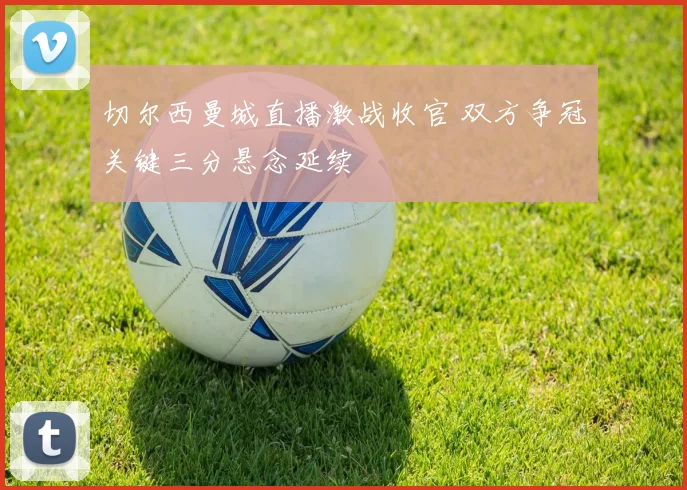 切尔西曼城直播激战收官 双方争冠关键三分悬念延续