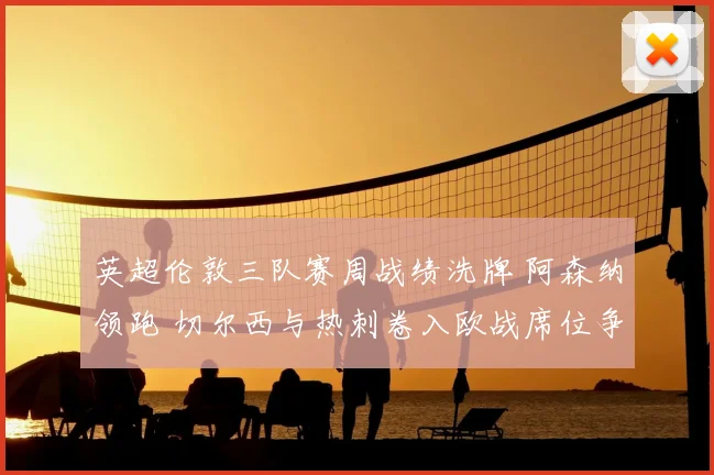 英超伦敦三队赛周战绩洗牌 阿森纳领跑 切尔西与热刺卷入欧战席位争夺