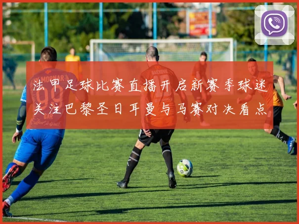 法甲足球比赛直播开启新赛季球迷关注巴黎圣日耳曼与马赛对决看点