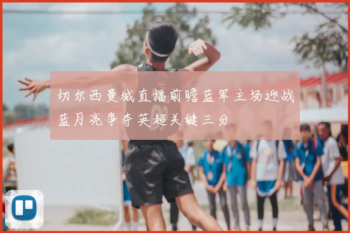 切尔西曼城直播前瞻蓝军主场迎战蓝月亮争夺英超关键三分