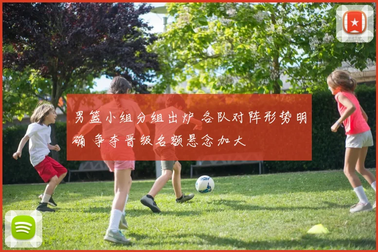 男篮小组分组出炉 各队对阵形势明确 争夺晋级名额悬念加大