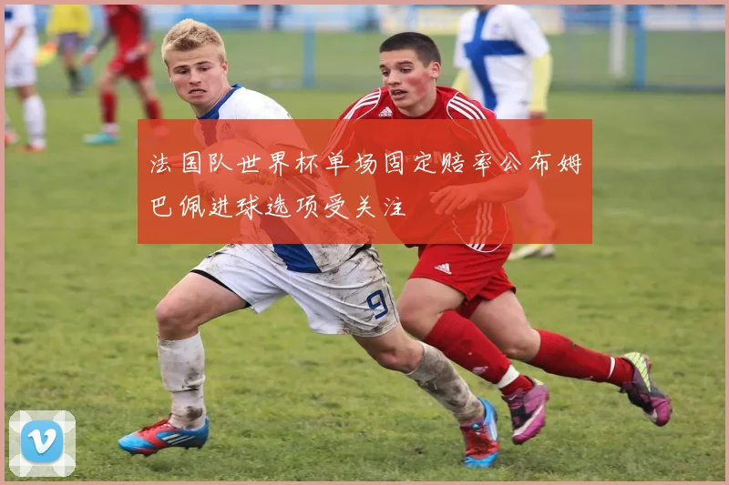 法国队世界杯单场固定赔率公布姆巴佩进球选项受关注