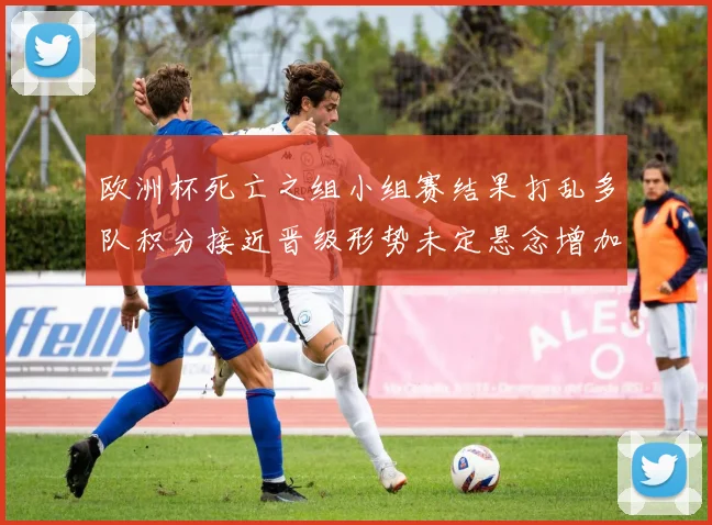 欧洲杯死亡之组小组赛结果打乱多队积分接近晋级形势未定悬念增加