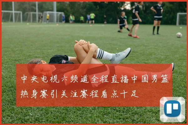 中央电视六频道全程直播中国男篮热身赛引关注赛程看点十足