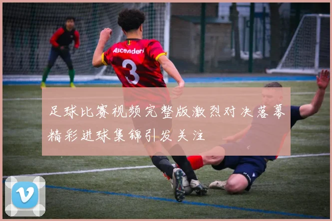 足球比赛视频完整版激烈对决落幕精彩进球集锦引发关注