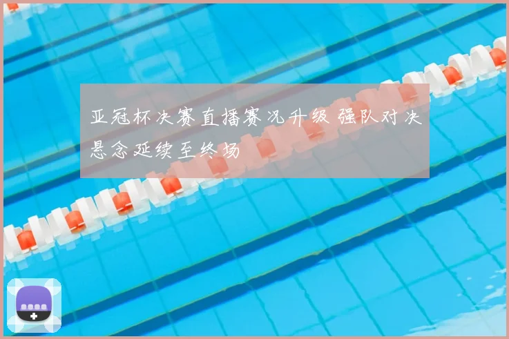 亚冠杯决赛直播赛况升级 强队对决悬念延续至终场