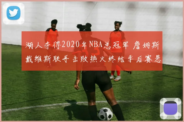 湖人夺得2020年NBA总冠军 詹姆斯戴维斯联手击败热火终结季后赛悬念