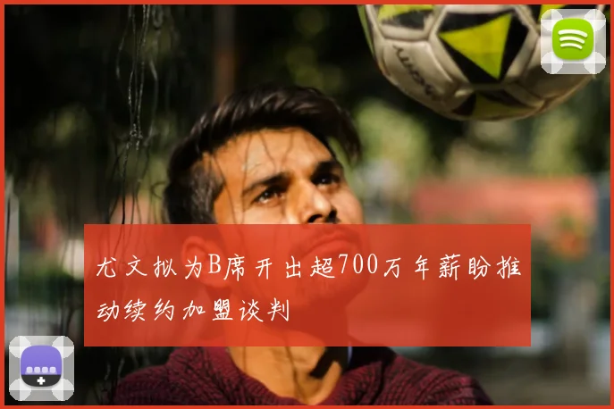 尤文拟为B席开出超700万年薪盼推动续约加盟谈判