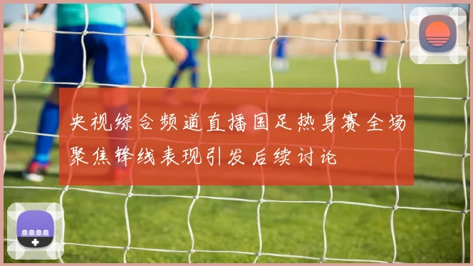 央视综合频道直播国足热身赛全场聚焦锋线表现引发后续讨论