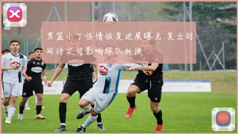 男篮小丁伤情恢复进展曝光 复出时间待定将影响球队轮换