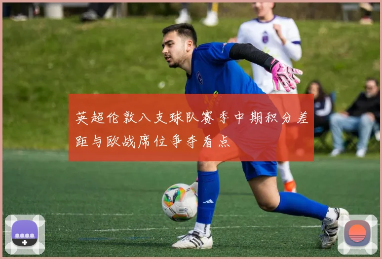 英超伦敦八支球队赛季中期积分差距与欧战席位争夺看点