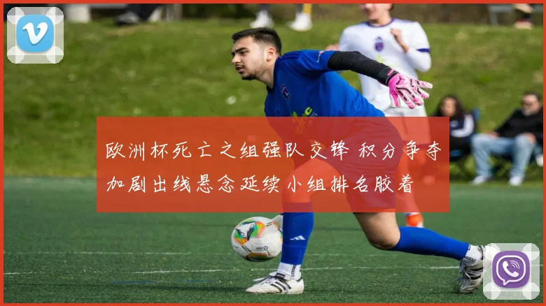 欧洲杯死亡之组强队交锋 积分争夺加剧出线悬念延续小组排名胶着