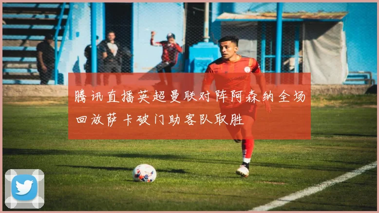 腾讯直播英超曼联对阵阿森纳全场回放萨卡破门助客队取胜