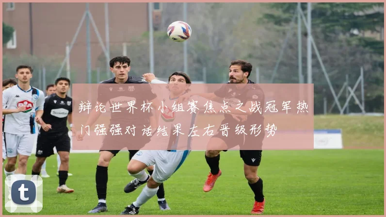 辩论世界杯小组赛焦点之战冠军热门强强对话结果左右晋级形势